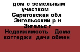 lдом с земельным участком  - Саратовская обл., Энгельсский р-н, Энгельс г. Недвижимость » Дома, коттеджи, дачи обмен   